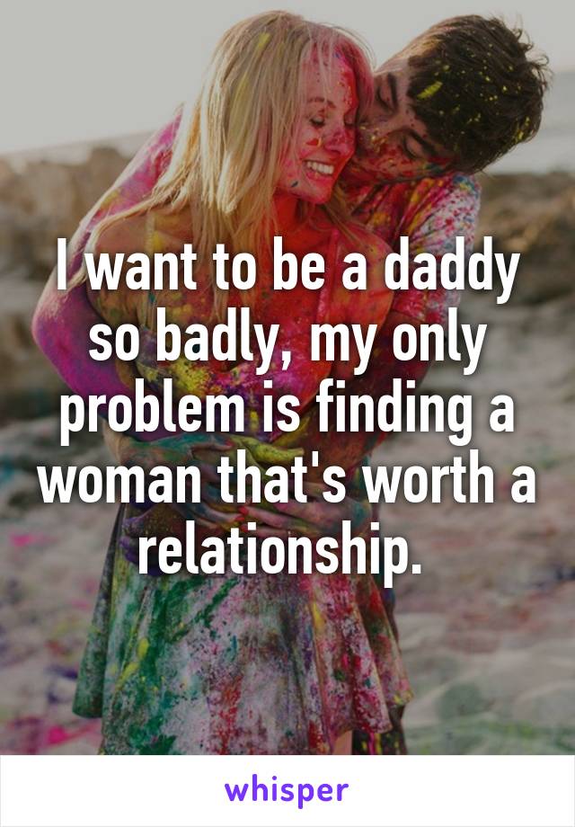 I want to be a daddy so badly, my only problem is finding a woman that's worth a relationship. 