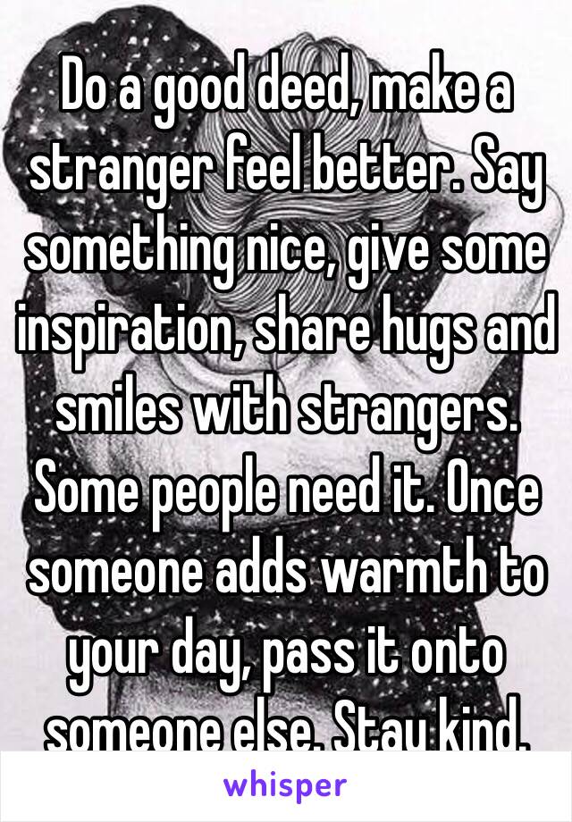 Do a good deed, make a stranger feel better. Say something nice, give some inspiration, share hugs and smiles with strangers. Some people need it. Once someone adds warmth to your day, pass it onto someone else. Stay kind. 