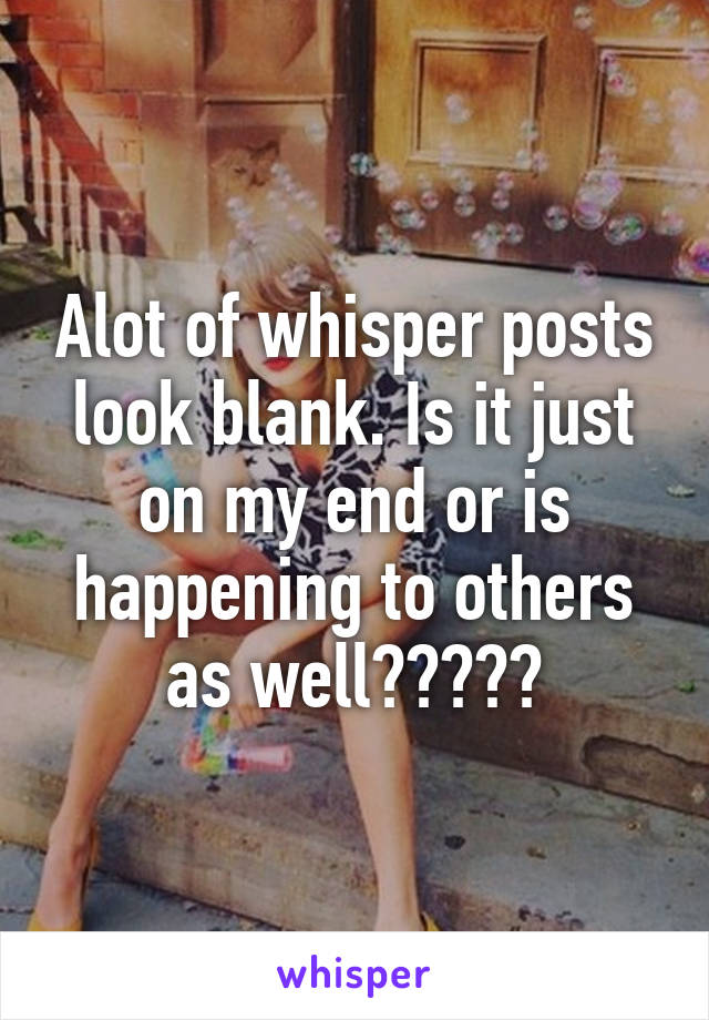 Alot of whisper posts look blank. Is it just on my end or is happening to others as well?????