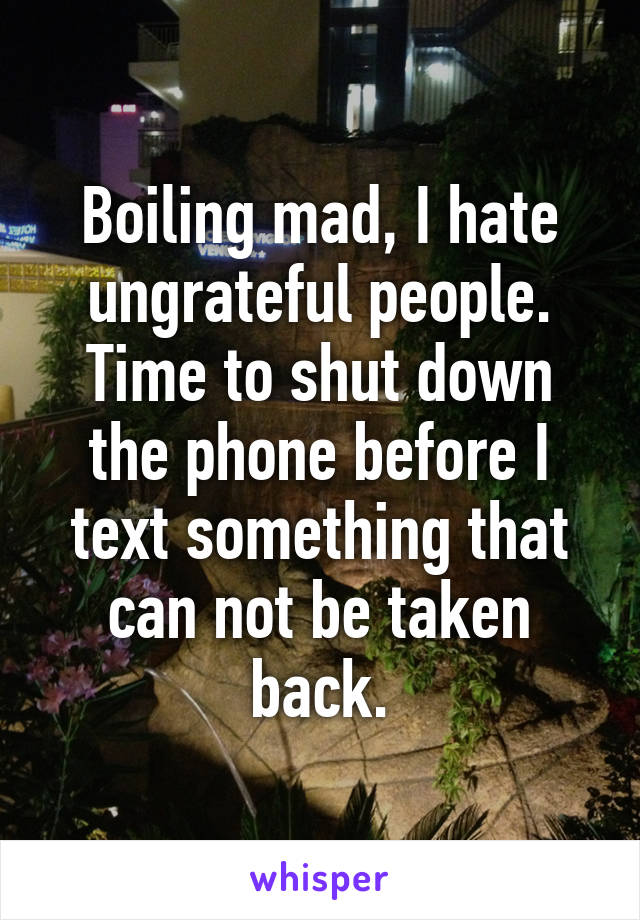 Boiling mad, I hate ungrateful people. Time to shut down the phone before I text something that can not be taken back.