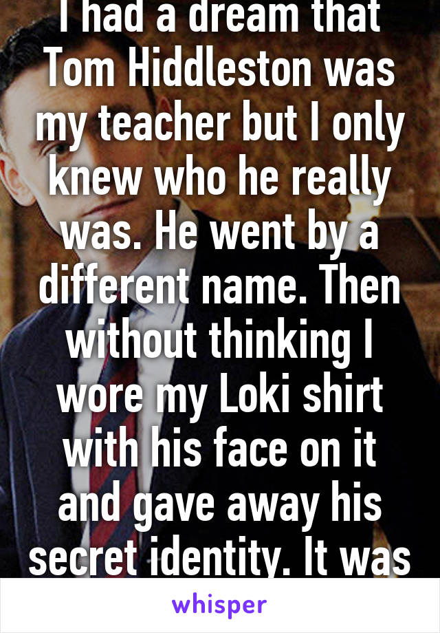 I had a dream that Tom Hiddleston was my teacher but I only knew who he really was. He went by a different name. Then without thinking I wore my Loki shirt with his face on it and gave away his secret identity. It was so bad!