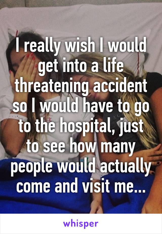 I really wish I would get into a life threatening accident so I would have to go to the hospital, just to see how many people would actually come and visit me...