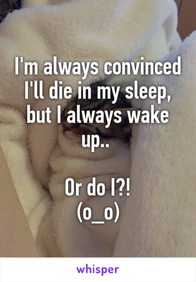 I'm always convinced I'll die in my sleep, but I always wake up.. 

Or do I?!
(o_o)