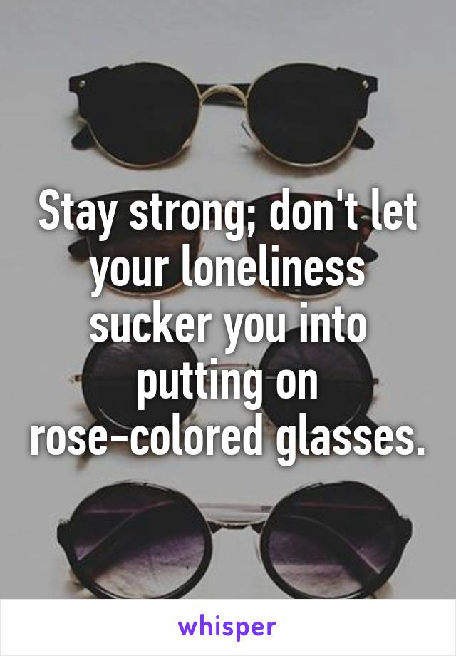 Stay strong; don't let your loneliness sucker you into putting on rose-colored glasses.