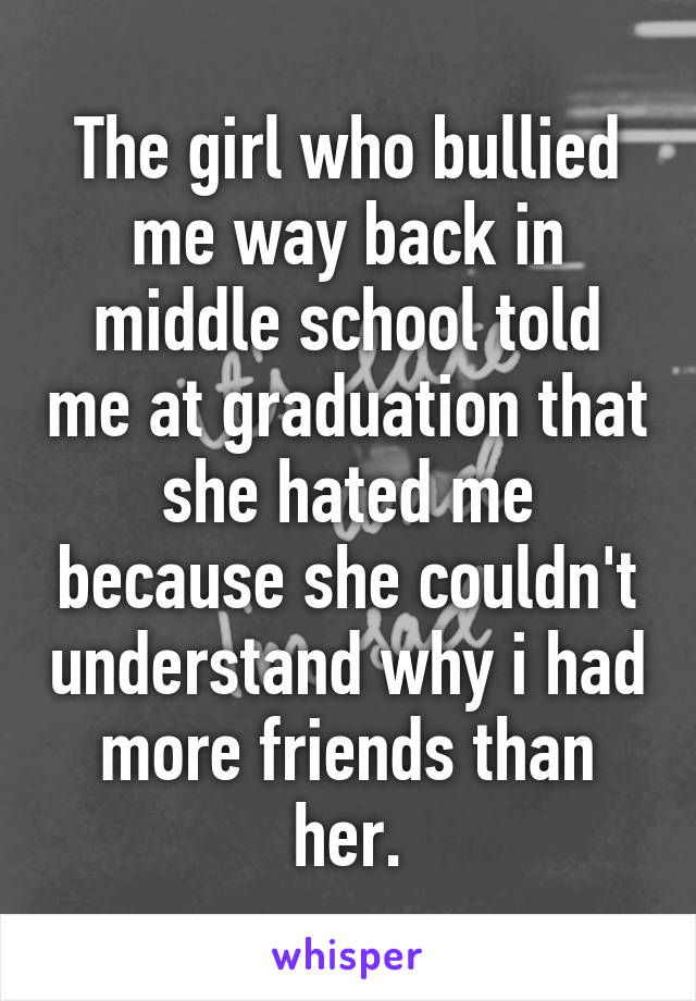 The girl who bullied me way back in middle school told me at graduation that she hated me because she couldn't understand why i had more friends than her.