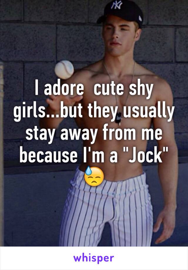 I adore  cute shy girls...but they usually stay away from me because I'm a "Jock" 😓