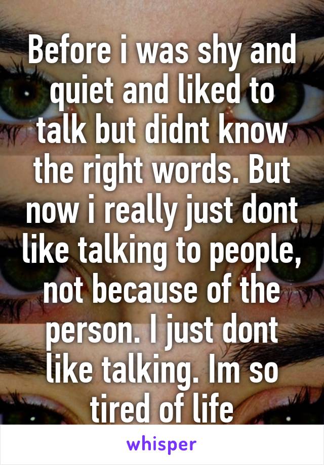 Before i was shy and quiet and liked to talk but didnt know the right words. But now i really just dont like talking to people, not because of the person. I just dont like talking. Im so tired of life