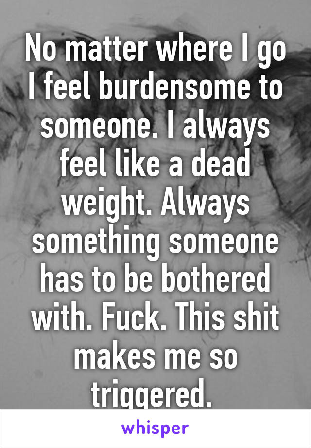 No matter where I go I feel burdensome to someone. I always feel like a dead weight. Always something someone has to be bothered with. Fuck. This shit makes me so triggered. 