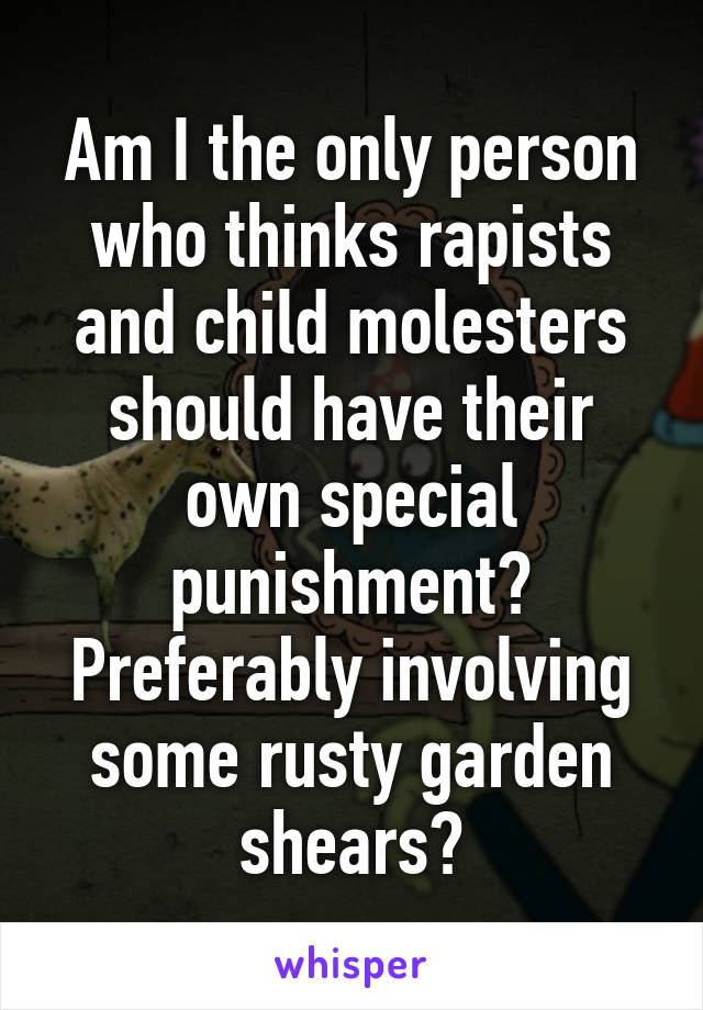 Am I the only person who thinks rapists and child molesters should have their own special punishment? Preferably involving some rusty garden shears?