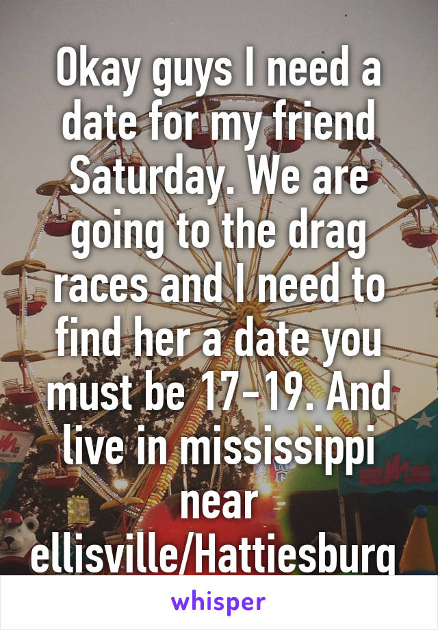 Okay guys I need a date for my friend Saturday. We are going to the drag races and I need to find her a date you must be 17-19. And live in mississippi near ellisville/Hattiesburg 