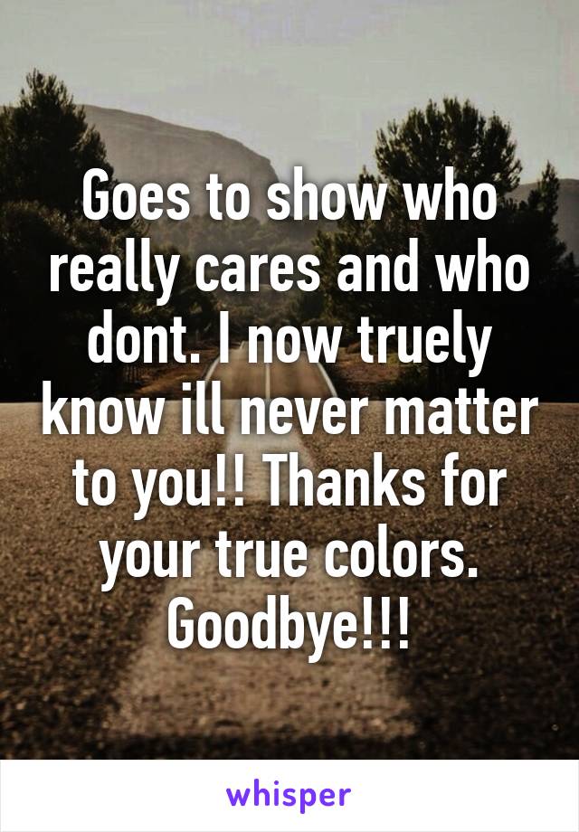 Goes to show who really cares and who dont. I now truely know ill never matter to you!! Thanks for your true colors. Goodbye!!!