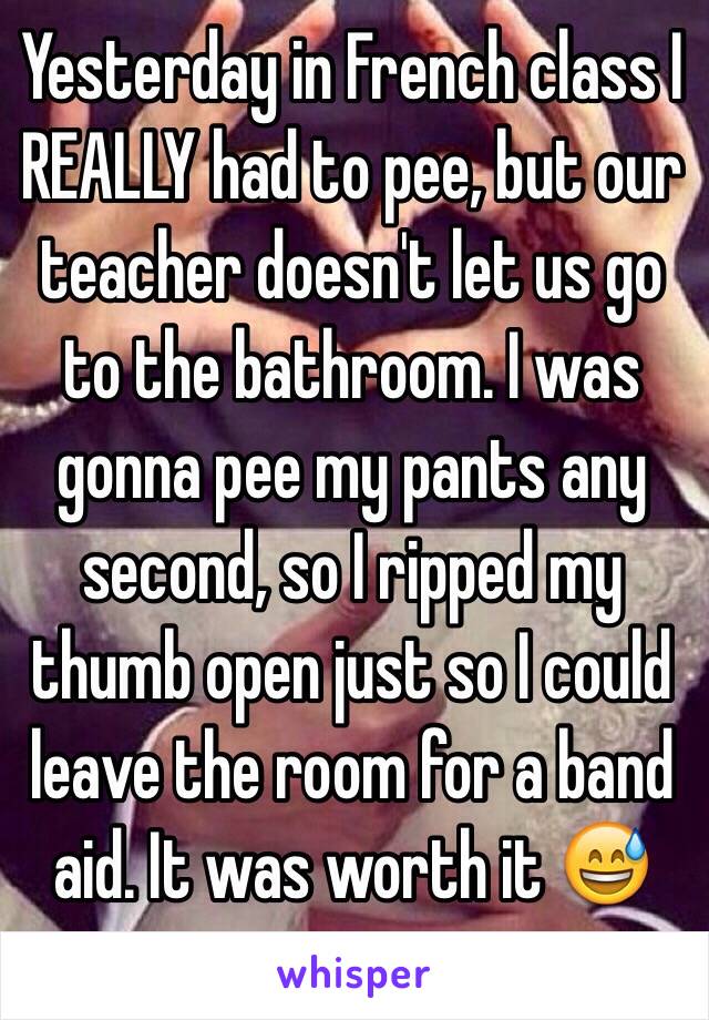 Yesterday in French class I REALLY had to pee, but our teacher doesn't let us go to the bathroom. I was gonna pee my pants any second, so I ripped my thumb open just so I could leave the room for a band aid. It was worth it 😅