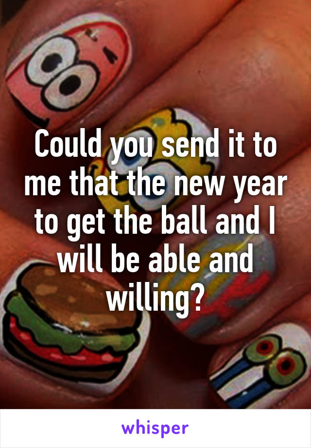 Could you send it to me that the new year to get the ball and I will be able and willing?