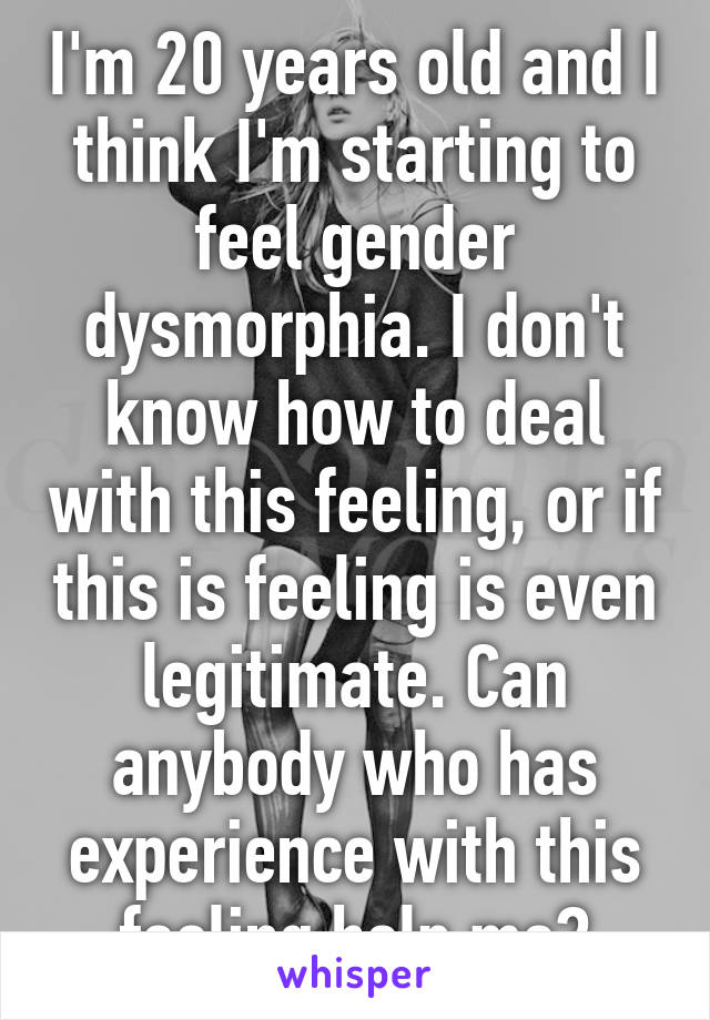 I'm 20 years old and I think I'm starting to feel gender dysmorphia. I don't know how to deal with this feeling, or if this is feeling is even legitimate. Can anybody who has experience with this feeling help me?