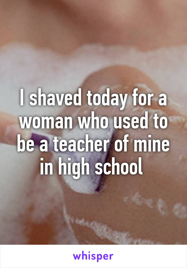 I shaved today for a woman who used to be a teacher of mine in high school 