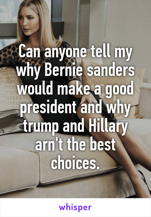 Can anyone tell my why Bernie sanders would make a good president and why trump and Hillary arn't the best choices.