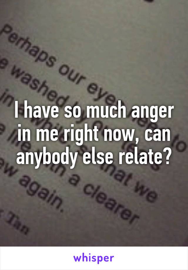 I have so much anger in me right now, can anybody else relate?