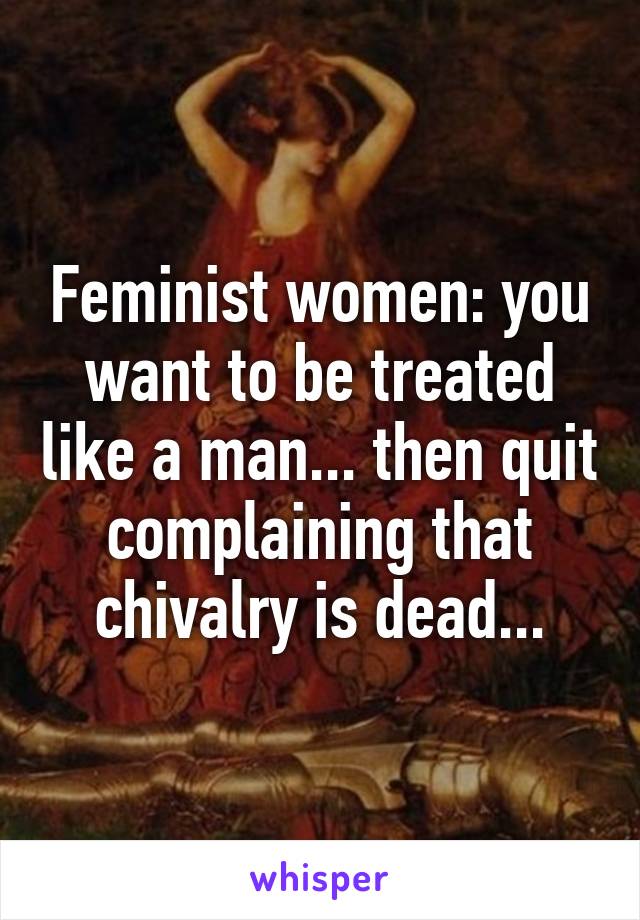 Feminist women: you want to be treated like a man... then quit complaining that chivalry is dead...