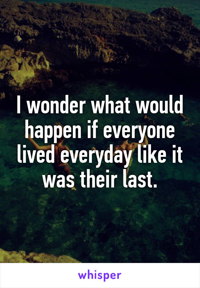 I wonder what would happen if everyone lived everyday like it was their last.