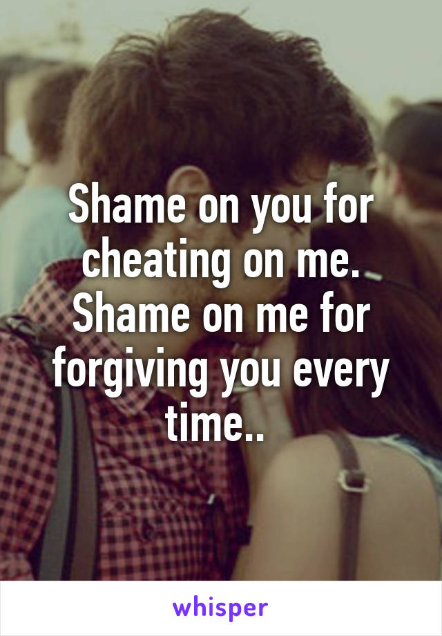 Shame on you for cheating on me. Shame on me for forgiving you every time.. 