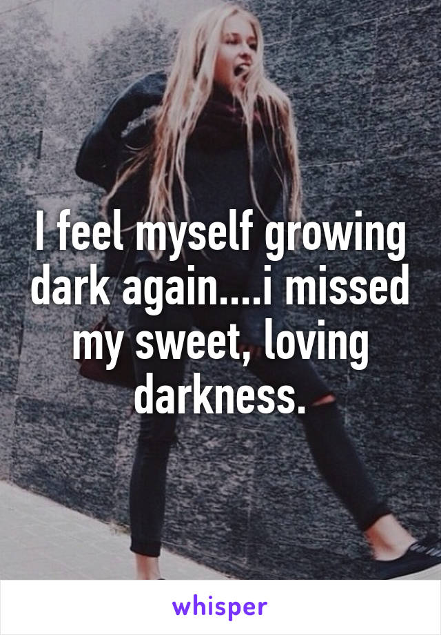 I feel myself growing dark again....i missed my sweet, loving darkness.