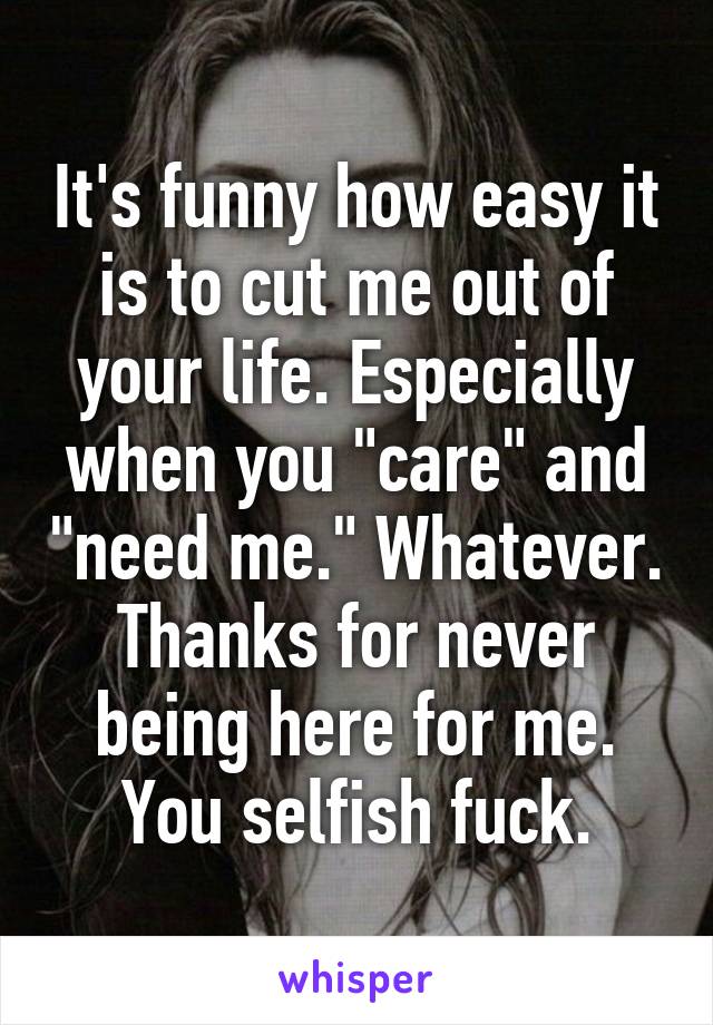 It's funny how easy it is to cut me out of your life. Especially when you "care" and "need me." Whatever. Thanks for never being here for me. You selfish fuck.