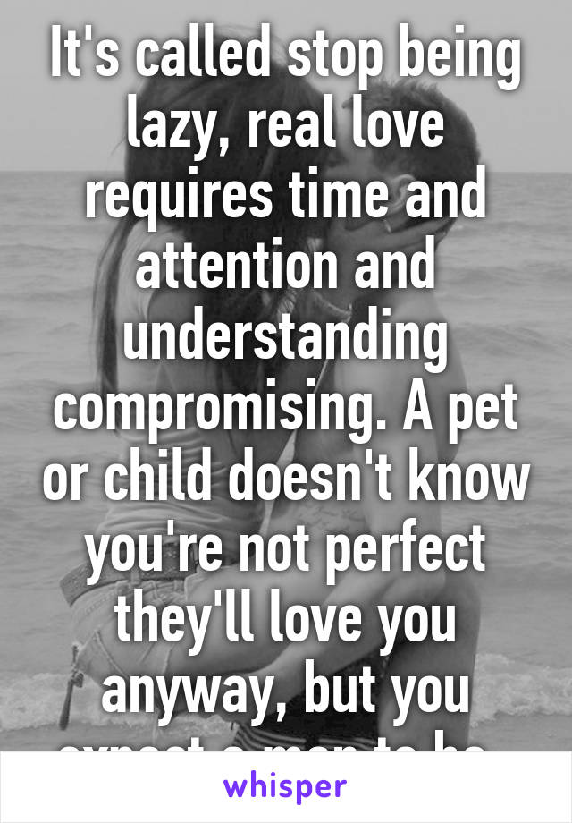 It's called stop being lazy, real love requires time and attention and understanding compromising. A pet or child doesn't know you're not perfect they'll love you anyway, but you expect a man to be. 