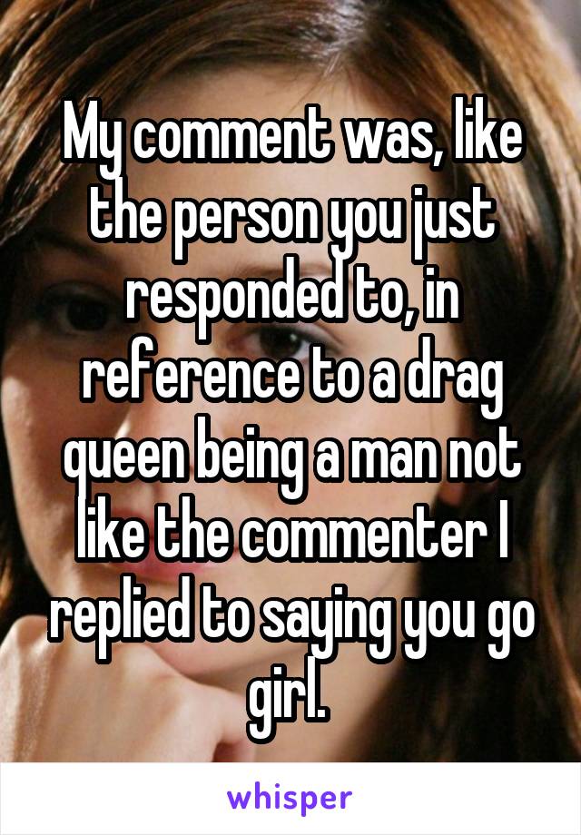 My comment was, like the person you just responded to, in reference to a drag queen being a man not like the commenter I replied to saying you go girl. 