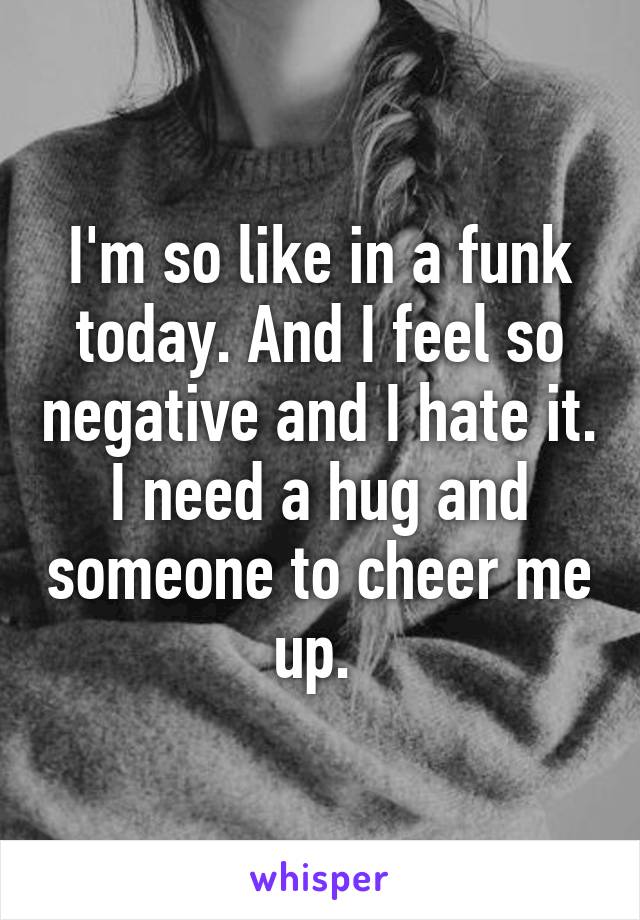 I'm so like in a funk today. And I feel so negative and I hate it. I need a hug and someone to cheer me up. 