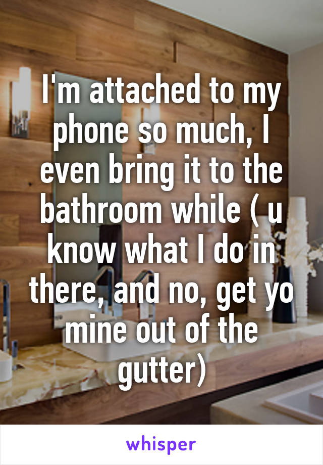 I'm attached to my phone so much, I even bring it to the bathroom while ( u know what I do in there, and no, get yo mine out of the gutter)