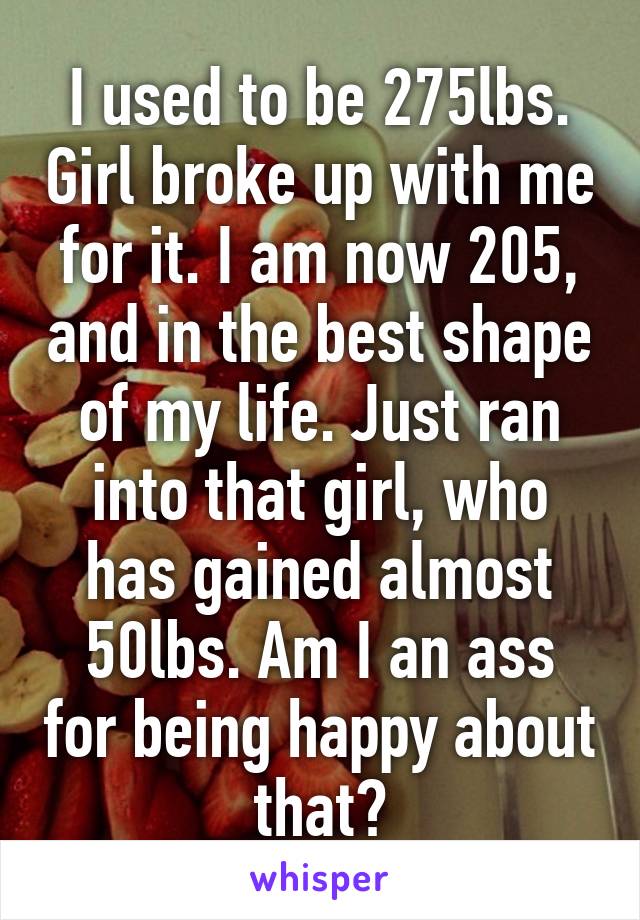 I used to be 275lbs. Girl broke up with me for it. I am now 205, and in the best shape of my life. Just ran into that girl, who has gained almost 50lbs. Am I an ass for being happy about that?