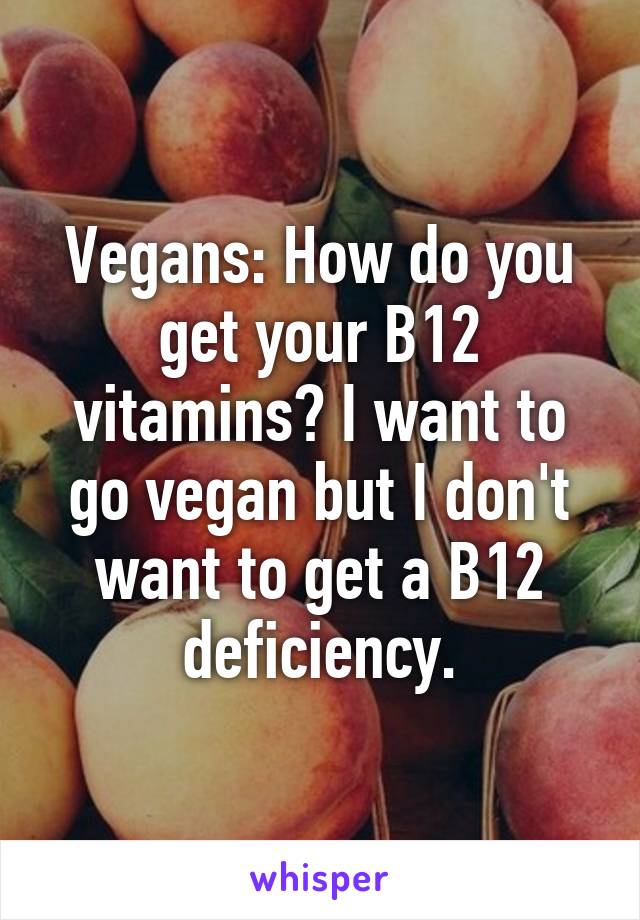 Vegans: How do you get your B12 vitamins? I want to go vegan but I don't want to get a B12 deficiency.