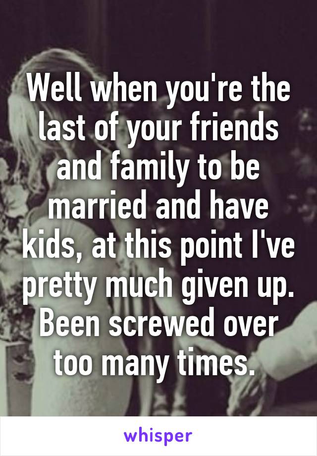 Well when you're the last of your friends and family to be married and have kids, at this point I've pretty much given up. Been screwed over too many times. 