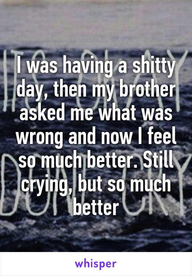 I was having a shitty day, then my brother asked me what was wrong and now I feel so much better. Still crying, but so much better