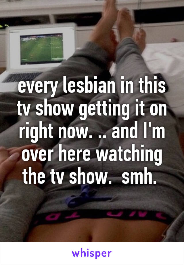 every lesbian in this tv show getting it on right now. .. and I'm over here watching the tv show.  smh. 