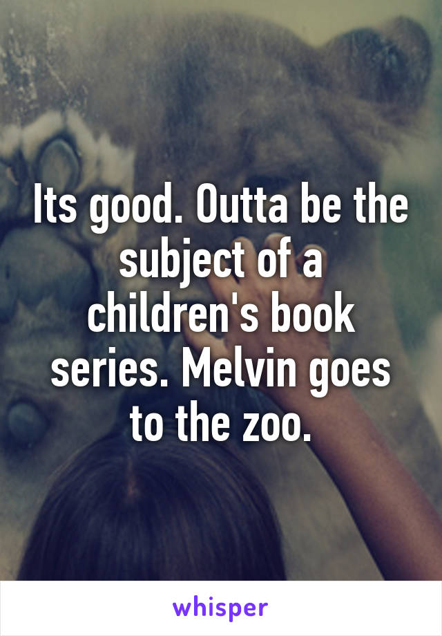 Its good. Outta be the subject of a children's book series. Melvin goes to the zoo.