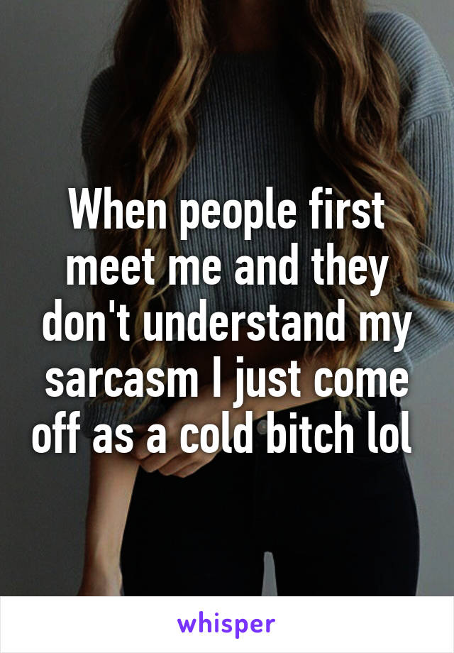 When people first meet me and they don't understand my sarcasm I just come off as a cold bitch lol 