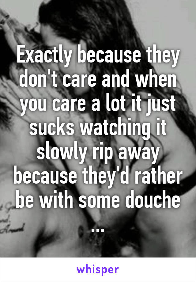 Exactly because they don't care and when you care a lot it just sucks watching it slowly rip away because they'd rather be with some douche
...