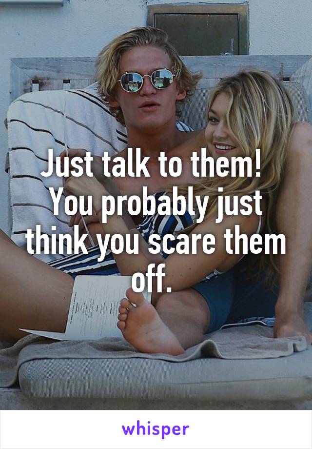 Just talk to them! 
You probably just think you scare them off. 