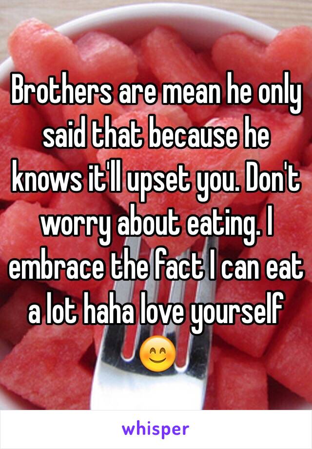 Brothers are mean he only said that because he knows it'll upset you. Don't worry about eating. I embrace the fact I can eat a lot haha love yourself 😊 