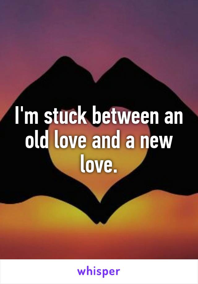 I'm stuck between an old love and a new love.