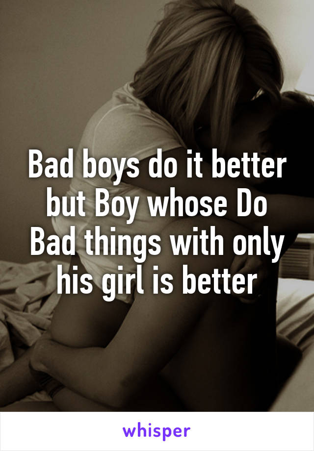 Bad boys do it better but Boy whose Do Bad things with only his girl is better