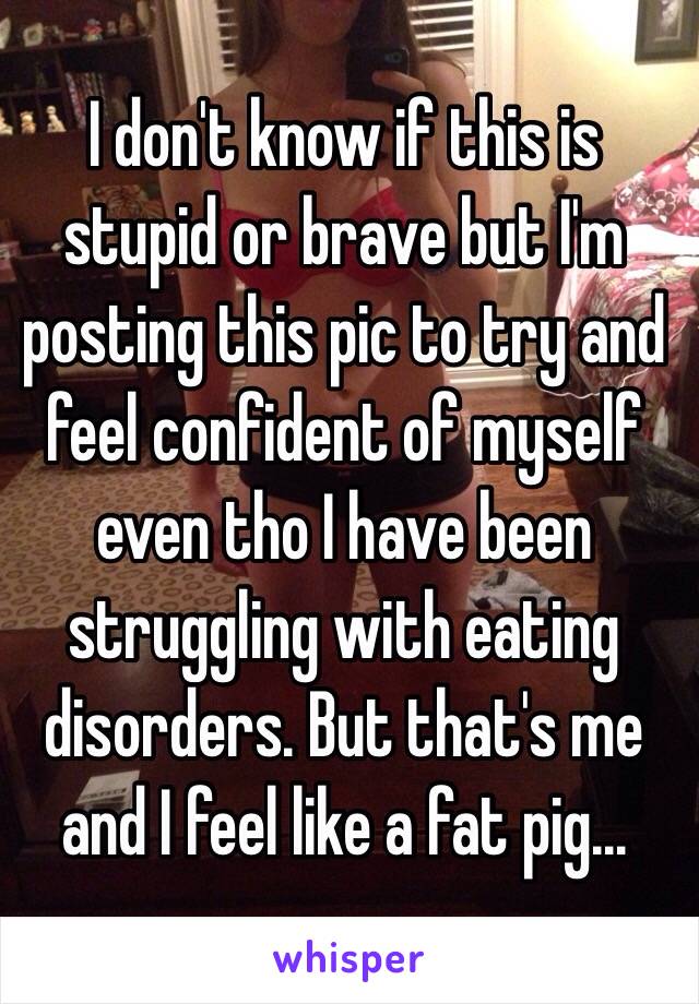 I don't know if this is stupid or brave but I'm posting this pic to try and feel confident of myself even tho I have been struggling with eating disorders. But that's me and I feel like a fat pig...