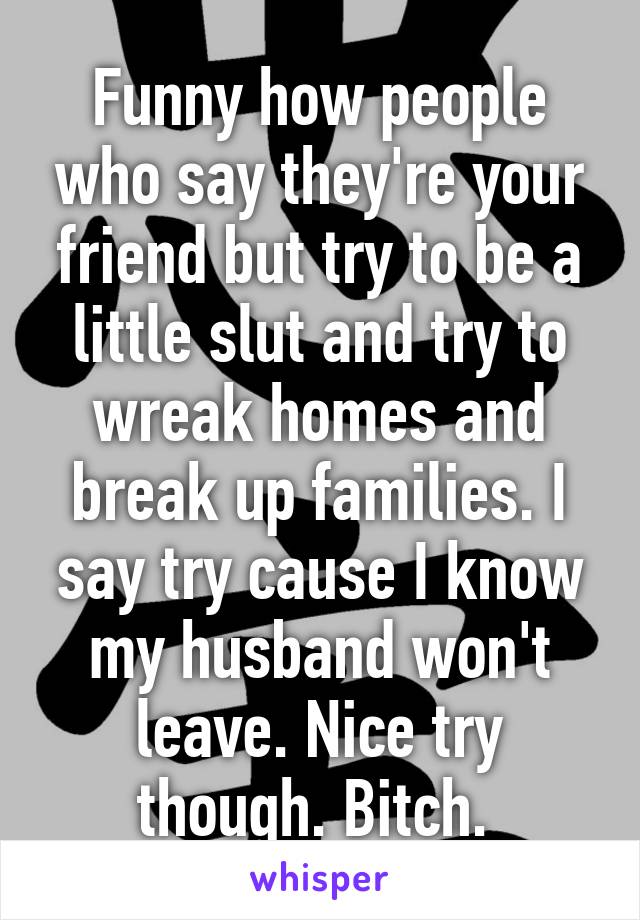 Funny how people who say they're your friend but try to be a little slut and try to wreak homes and break up families. I say try cause I know my husband won't leave. Nice try though. Bitch. 