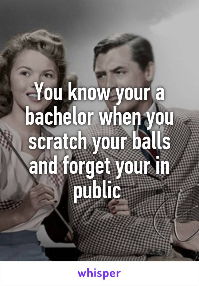 You know your a bachelor when you scratch your balls and forget your in public 