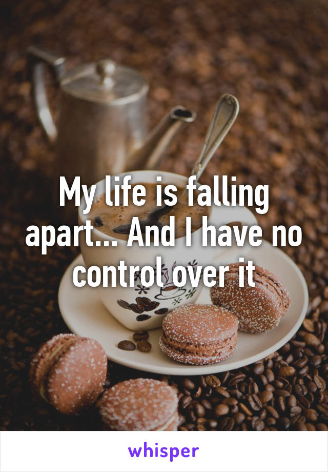 My life is falling apart... And I have no control over it