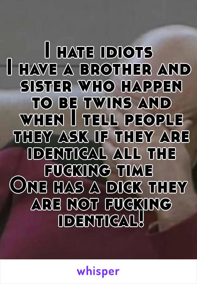 I hate idiots
I have a brother and sister who happen to be twins and when I tell people they ask if they are identical all the fucking time 
One has a dick they are not fucking identical!