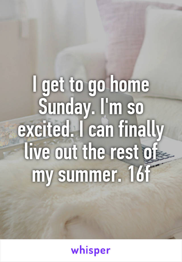 I get to go home Sunday. I'm so excited. I can finally live out the rest of my summer. 16f