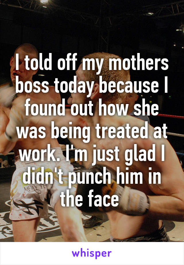 I told off my mothers boss today because I found out how she was being treated at work. I'm just glad I didn't punch him in the face 