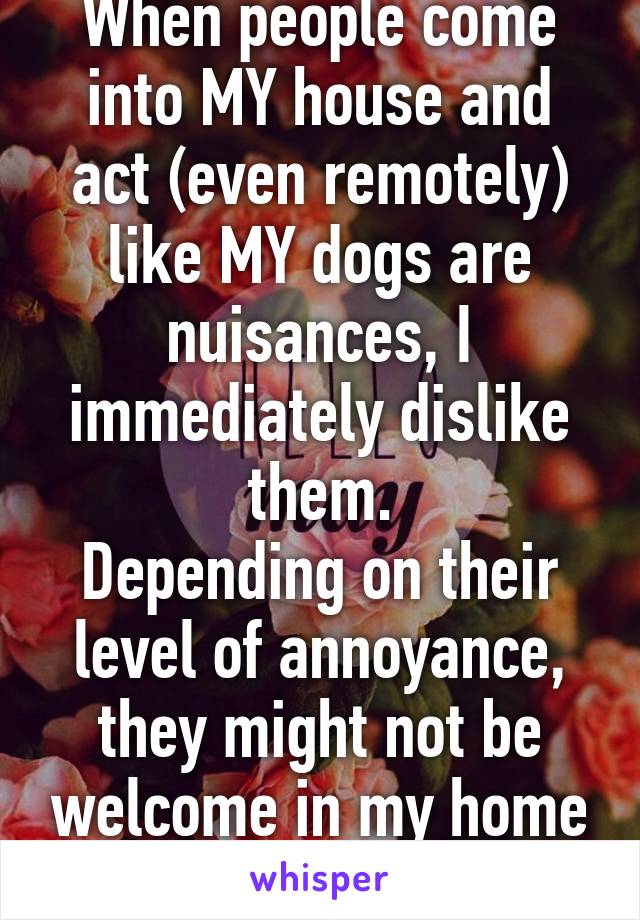 When people come into MY house and act (even remotely) like MY dogs are nuisances, I immediately dislike them.
Depending on their level of annoyance, they might not be welcome in my home anymore.